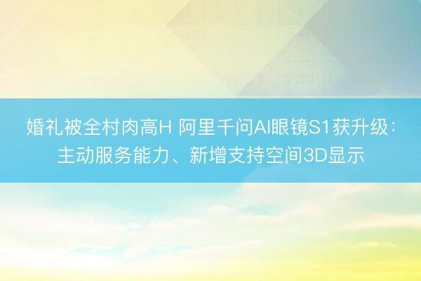 婚礼被全村肉高H 阿里千问AI眼镜S1获升级：主动服务能力、新增支持空间3D显示