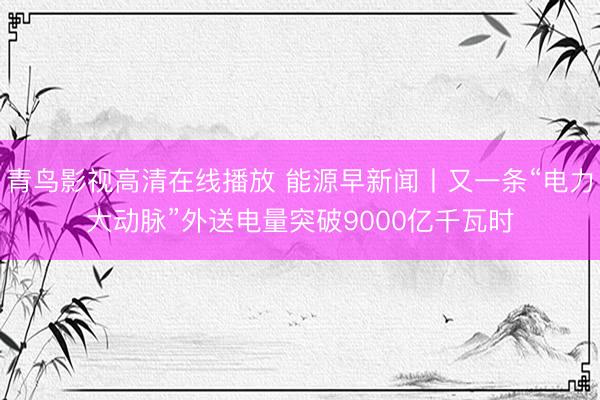 青鸟影视高清在线播放 能源早新闻丨又一条“电力大动脉”外送电量突破9000亿千瓦时