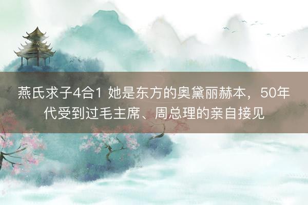 燕氏求子4合1 她是东方的奥黛丽赫本，50年代受到过毛主席、周总理的亲自接见