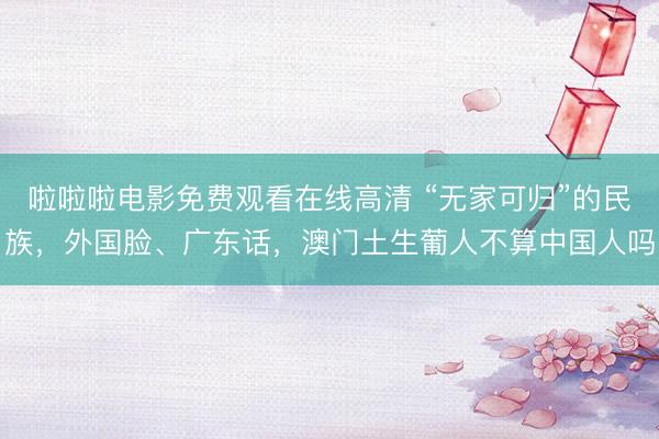 啦啦啦电影免费观看在线高清 “无家可归”的民族，外国脸、广东话，澳门土生葡人不算中国人吗
