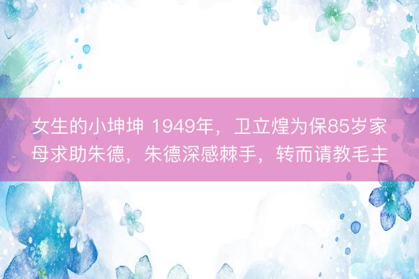 女生的小坤坤 1949年，卫立煌为保85岁家母求助朱德，朱德深感棘手，转而请教毛主