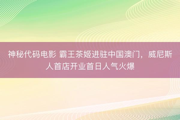 神秘代码电影 霸王茶姬进驻中国澳门，威尼斯人首店开业首日人气火爆