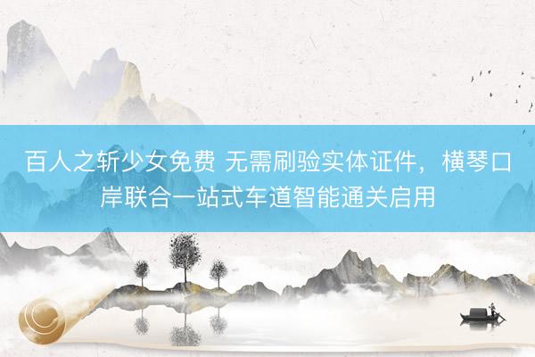 百人之斩少女免费 无需刷验实体证件，横琴口岸联合一站式车道智能通关启用