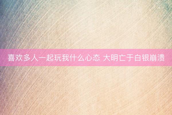 喜欢多人一起玩我什么心态 大明亡于白银崩溃