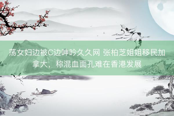 荡女妇边被C边呻吟久久网 张柏芝姐姐移民加拿大，称混血面孔难在香港发展