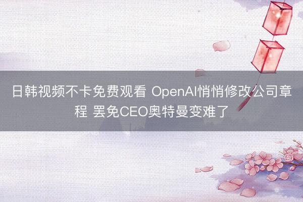 日韩视频不卡免费观看 OpenAI悄悄修改公司章程 罢免CEO奥特曼变难了