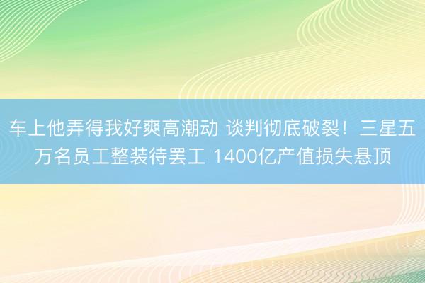 车上他弄得我好爽高潮动 谈判彻底破裂！三星五万名员工整装待罢工 1400亿产值损失悬顶