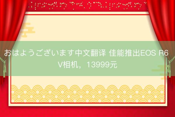 おはようございます中文翻译 佳能推出EOS R6 V相机，13999元