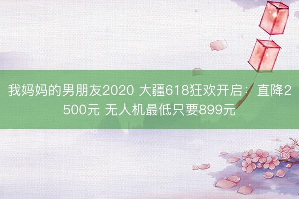 我妈妈的男朋友2020 大疆618狂欢开启：直降2500元 无人机最低只要899元