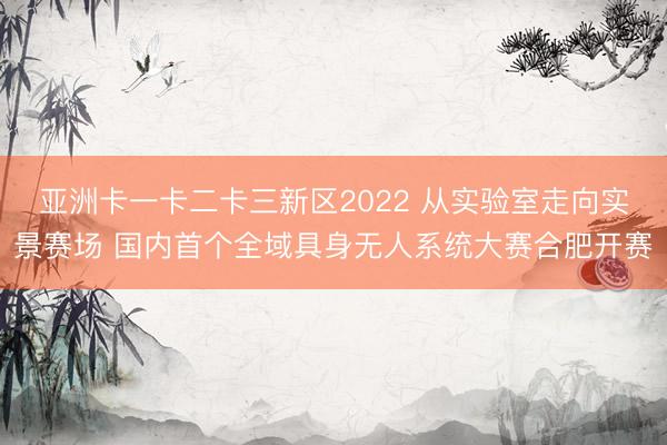 亚洲卡一卡二卡三新区2022 从实验室走向实景赛场 国内首个全域具身无人系统大赛合肥开赛