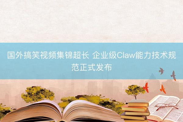 国外搞笑视频集锦超长 企业级Claw能力技术规范正式发布