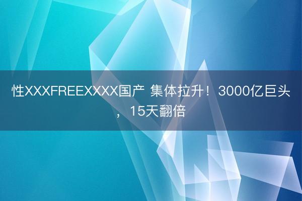 性XXXFREEXXXX国产 集体拉升！3000亿巨头，15天翻倍