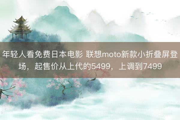 年轻人看免费日本电影 联想moto新款小折叠屏登场，起售价从上代的5499，上调到7499