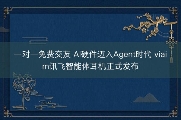 一对一免费交友 AI硬件迈入Agent时代 viaim讯飞智能体耳机正式发布