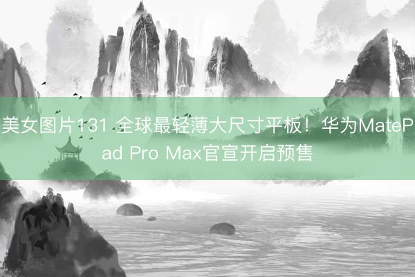 美女图片131 全球最轻薄大尺寸平板!华为MatePad Pro Max官宣开启预售