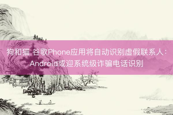 狗和猫 谷歌Phone应用将自动识别虚假联系人:Android或迎系统级诈骗电话识别