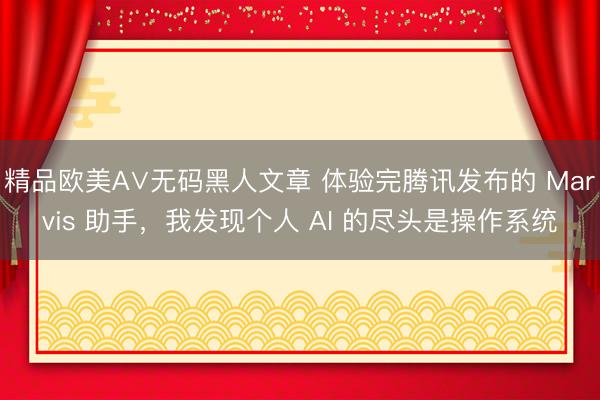 精品欧美А∨无码黑人文章 体验完腾讯发布的 Marvis 助手，我发现个人 AI 的尽头是操作系统