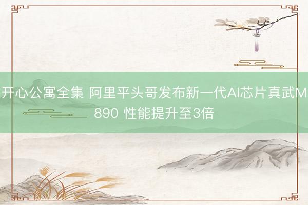 开心公寓全集 阿里平头哥发布新一代AI芯片真武M890 性能提升至3倍