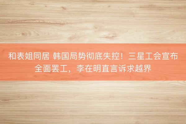 和表姐同居 韩国局势彻底失控！三星工会宣布全面罢工，李在明直言诉求越界