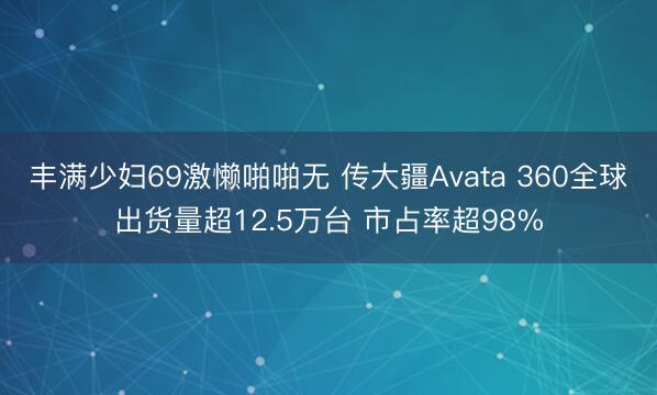 丰满少妇69激懒啪啪无 传大疆Avata 360全球出货量超12.5万台 市占率超98%