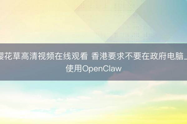 樱花草高清视频在线观看 香港要求不要在政府电脑上使用OpenClaw