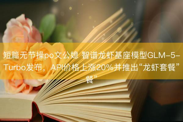 短篇无节操po文公媳 智谱龙虾基座模型GLM-5-Turbo发布，API价格上涨20%并推出“龙虾套餐”