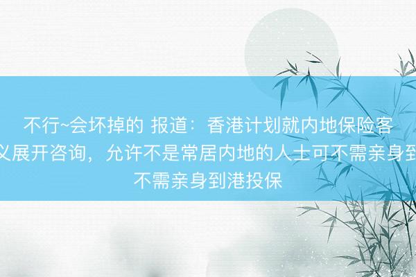 不行~会坏掉的 报道：香港计划就内地保险客户的定义展开咨询，允许不是常居内地的人士可不需亲身到港投保