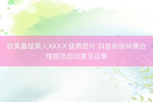 欧美最猛黑人XXXⅩ猛男图片 抖音新版网暴治理规范启动意见征集