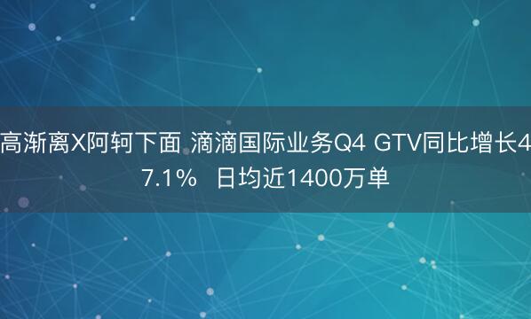 高渐离X阿轲下面 滴滴国际业务Q4 GTV同比增长47.1%  日均近1400万单
