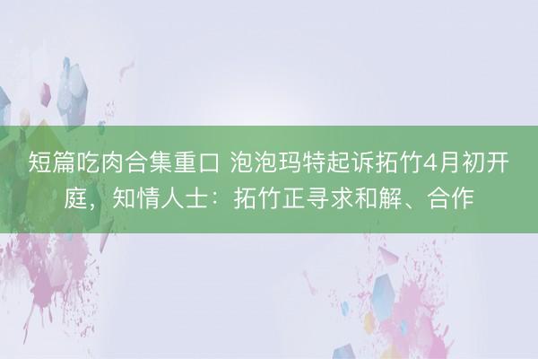 短篇吃肉合集重口 泡泡玛特起诉拓竹4月初开庭，知情人士：拓竹正寻求和解、合作