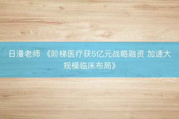 日漫老师 《阶梯医疗获5亿元战略融资 加速大规模临床布局》