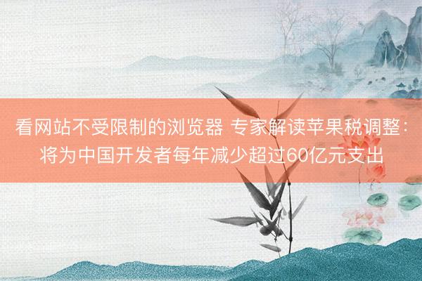 看网站不受限制的浏览器 专家解读苹果税调整：将为中国开发者每年减少超过60亿元支出