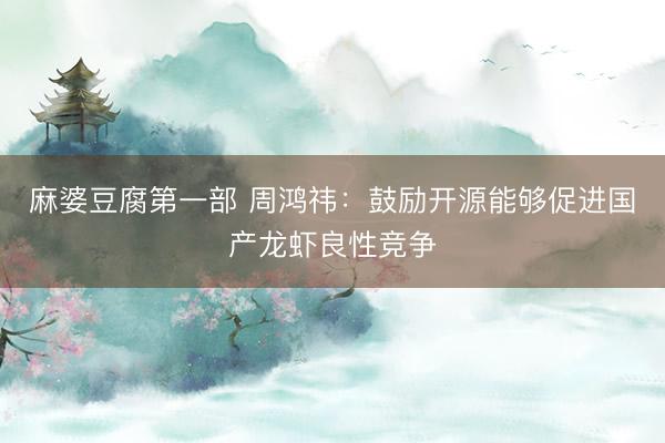 麻婆豆腐第一部 周鸿祎:鼓励开源能够促进国产龙虾良性竞争