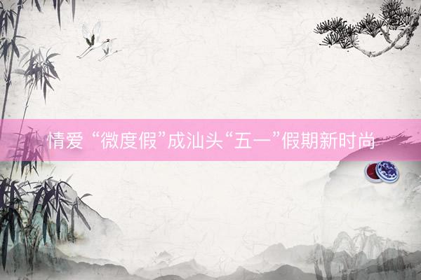 情爱 “微度假”成汕头“五一”假期新时尚
