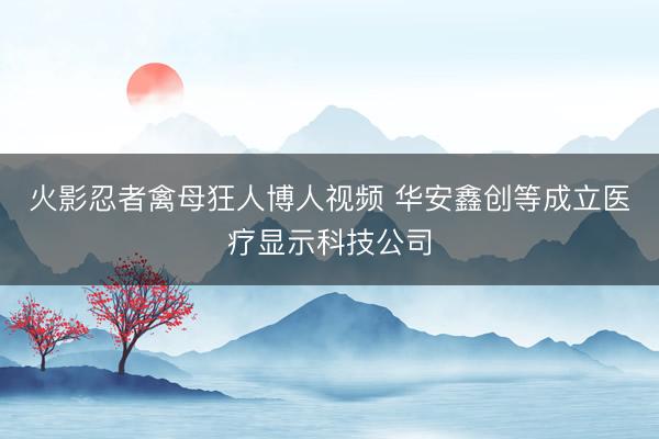 火影忍者禽母狂人博人视频 华安鑫创等成立医疗显示科技公司