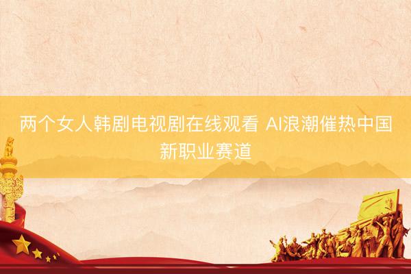 两个女人韩剧电视剧在线观看 AI浪潮催热中国新职业赛道