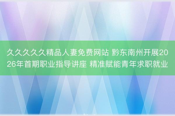 久久久久久精品人妻免费网站 黔东南州开展2026年首期职业指导讲座 精准赋能青年求职就业