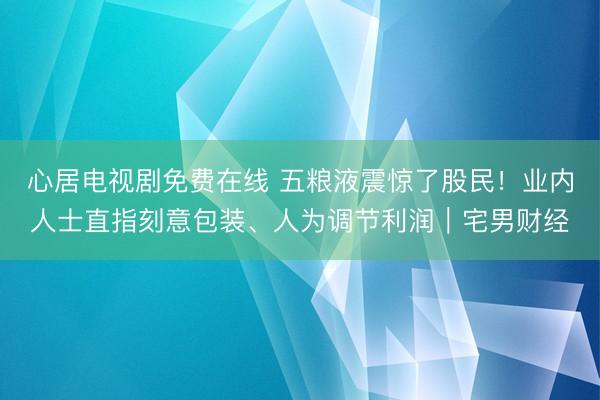 心居电视剧免费在线 五粮液震惊了股民！业内人士直指刻意包装、人为调节利润｜宅男财经