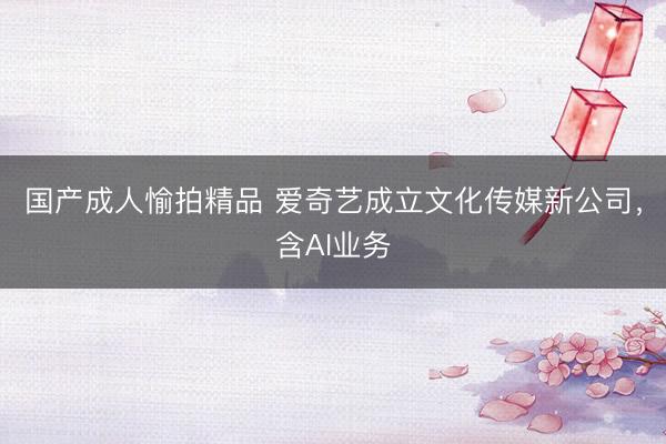 国产成人愉拍精品 爱奇艺成立文化传媒新公司，含AI业务