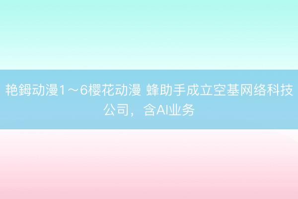 艳鉧动漫1～6樱花动漫 蜂助手成立空基网络科技公司，含AI业务