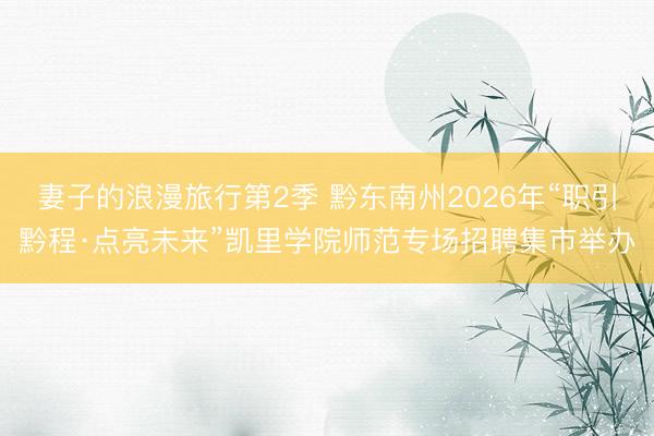 妻子的浪漫旅行第2季 黔东南州2026年“职引黔程·点亮未来”凯里学院师范专场招聘集市举办