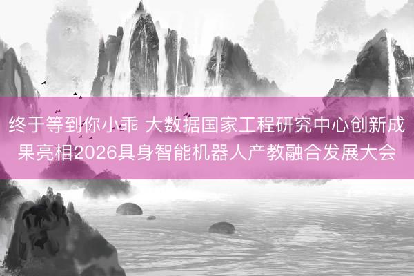 终于等到你小乖 大数据国家工程研究中心创新成果亮相2026具身智能机器人产教融合发展大会