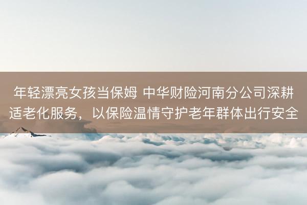 年轻漂亮女孩当保姆 中华财险河南分公司深耕适老化服务，以保险温情守护老年群体出行安全