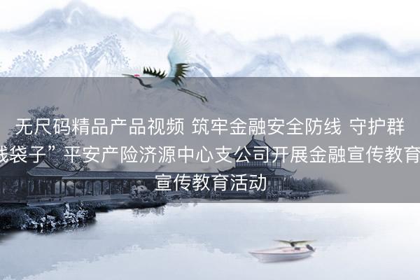 无尺码精品产品视频 筑牢金融安全防线 守护群众“钱袋子” 平安产险济源中心支公司开展金融宣传教育活动