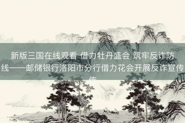 新版三国在线观看 借力牡丹盛会 筑牢反诈防线——邮储银行洛阳市分行借力花会开展反诈宣传