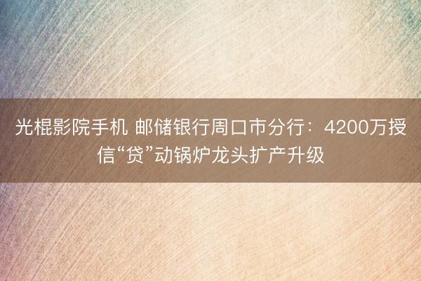 光棍影院手机 邮储银行周口市分行：4200万授信“贷”动锅炉龙头扩产升级