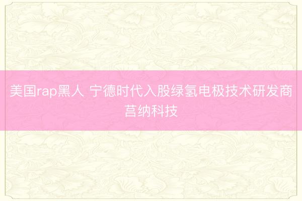 美国rap黑人 宁德时代入股绿氢电极技术研发商莒纳科技