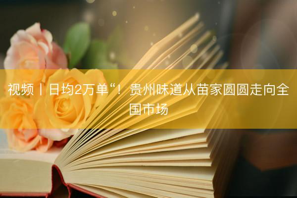 视频丨日均2万单“！贵州味道从苗家圆圆走向全国市场
