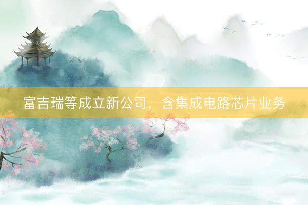 富吉瑞等成立新公司，含集成电路芯片业务