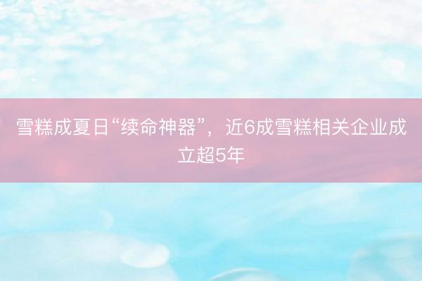 雪糕成夏日“续命神器”，近6成雪糕相关企业成立超5年